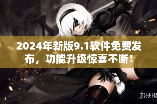 2024年新版9.1软件免费发布，功能升级惊喜不断！
