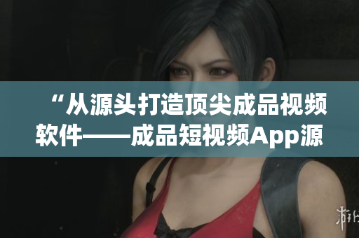 “从源头打造顶尖成品视频软件——成品短视频App源码优势分析”