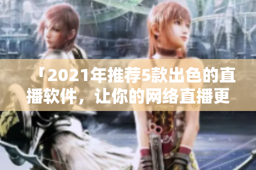 「2021年推荐5款出色的直播软件，让你的网络直播更高效更流畅」