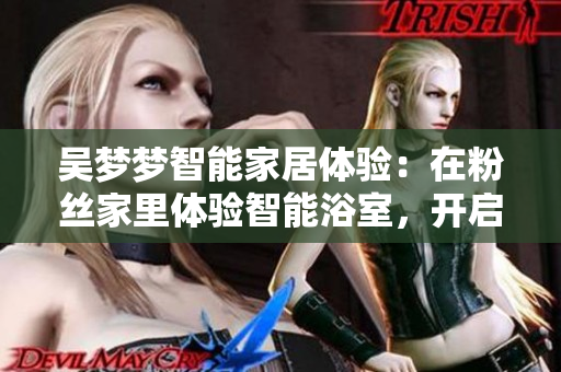 吴梦梦智能家居体验：在粉丝家里体验智能浴室，开启智能生活新模式！