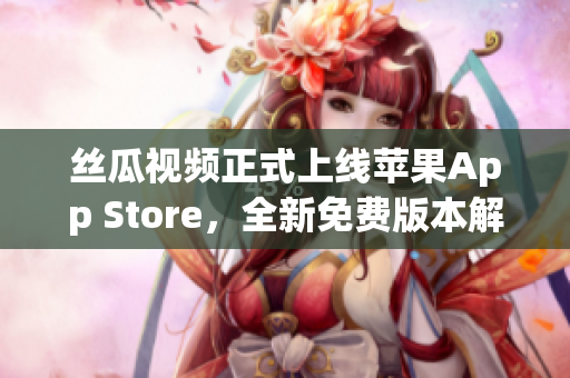 丝瓜视频正式上线苹果App Store，全新免费版本解锁无限观看！