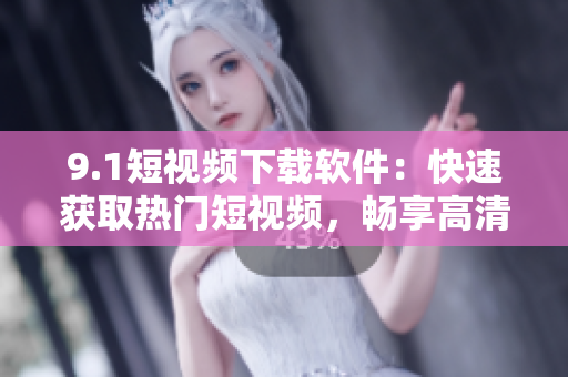 9.1短视频下载软件：快速获取热门短视频，畅享高清观影体验