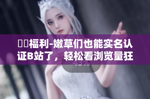 蒟蒻福利-嫩草们也能实名认证B站了，轻松看浏览量狂飙！