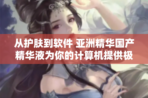 从护肤到软件 亚洲精华国产精华液为你的计算机提供极致润滑