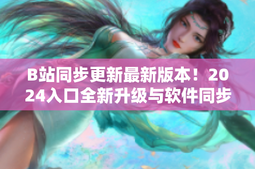 B站同步更新最新版本！2024入口全新升级与软件同步引领