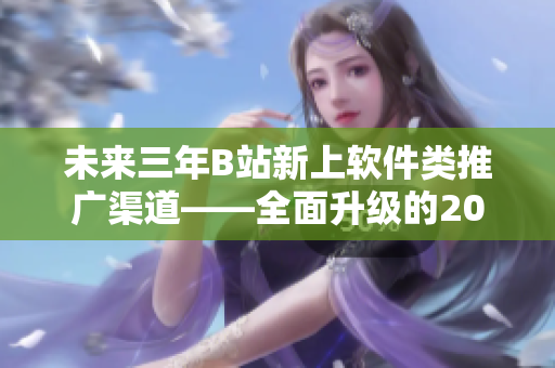 未来三年B站新上软件类推广渠道——全面升级的2023mmm 未来三年B站新上软件类推广渠道——全面升级的2023mmm