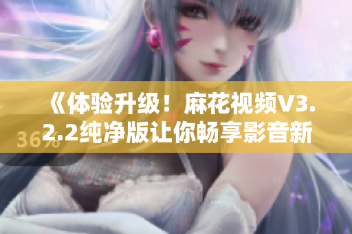 《体验升级！麻花视频V3.2.2纯净版让你畅享影音新时代》