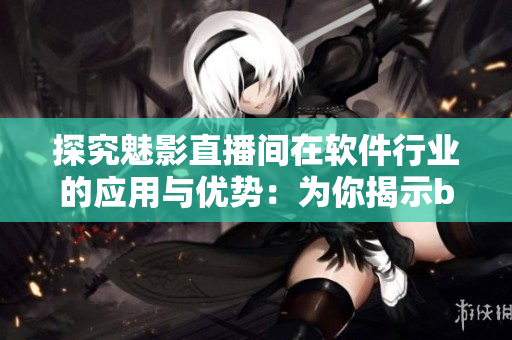 探究魅影直播间在软件行业的应用与优势：为你揭示b站直播的好处