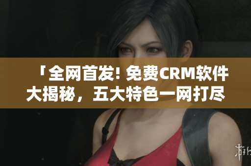 「全网首发! 免费CRM软件大揭秘，五大特色一网打尽」