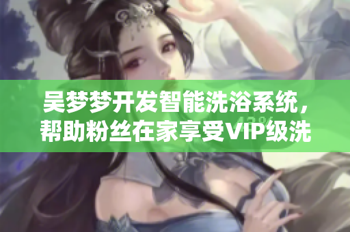 吴梦梦开发智能洗浴系统,帮助粉丝在家享受VIP级洗澡体验 吴梦梦开发智能洗浴系统,帮助粉丝在家享受VIP级洗澡体验