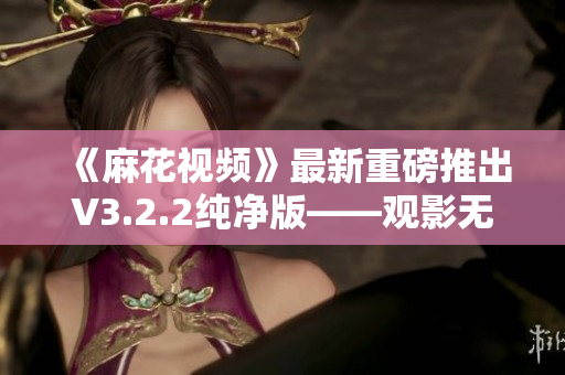 《麻花视频》最新重磅推出V3.2.2纯净版——观影无广告，更安全更高效！