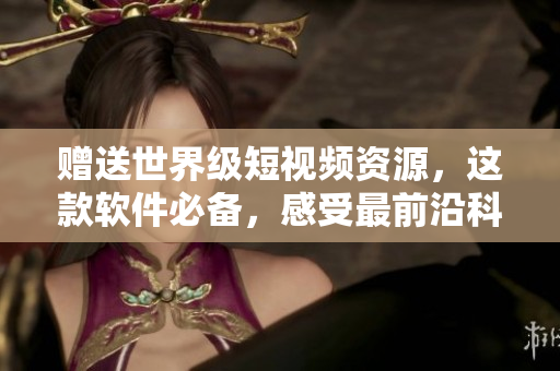 赠送世界级短视频资源，这款软件必备，感受最前沿科技！