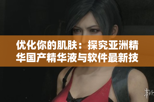 优化你的肌肤：探究亚洲精华国产精华液与软件最新技术的相似之处