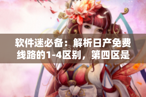 软件迷必备：解析日产免费线路的1-4区别，第四区是最津津乐道的！