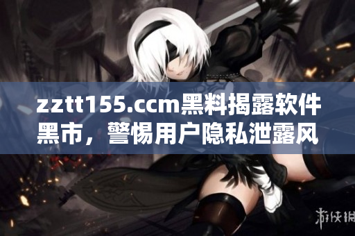 zztt155.ccm黑料揭露软件黑市，警惕用户隐私泄露风险
