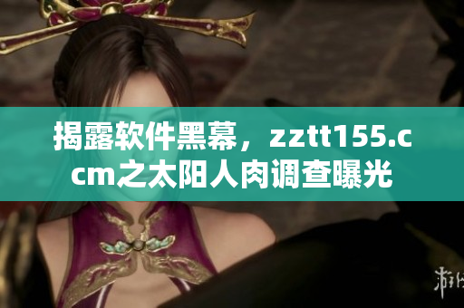 揭露软件黑幕，zztt155.ccm之太阳人肉调查曝光