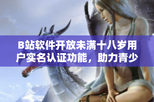 B站软件开放未满十八岁用户实名认证功能，助力青少年安全上网