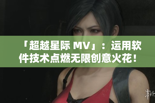 「超越星际 MV」：运用软件技术点燃无限创意火花！