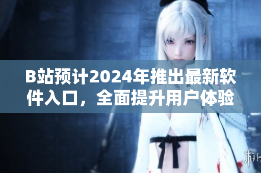 B站预计2024年推出最新软件入口，全面提升用户体验