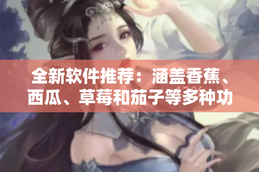 全新软件推荐：涵盖香蕉、西瓜、草莓和茄子等多种功能的应用程序