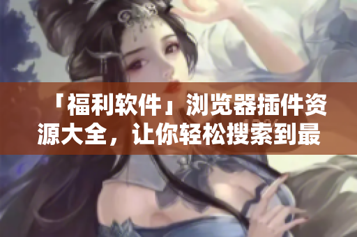「福利软件」浏览器插件资源大全，让你轻松搜索到最优质的插件资源！