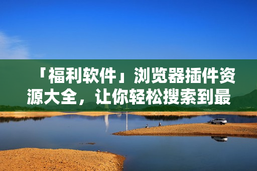 「福利软件」浏览器插件资源大全，让你轻松搜索到最优质的插件资源！