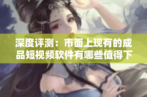 深度评测：市面上现有的成品短视频软件有哪些值得下载和使用？