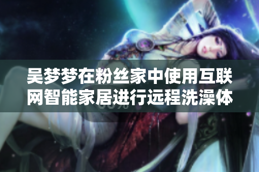 吴梦梦在粉丝家中使用互联网智能家居进行远程洗澡体验