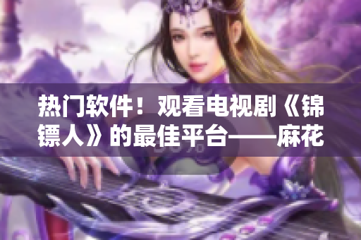 热门软件！观看电视剧《锦镖人》的最佳平台——麻花视频！