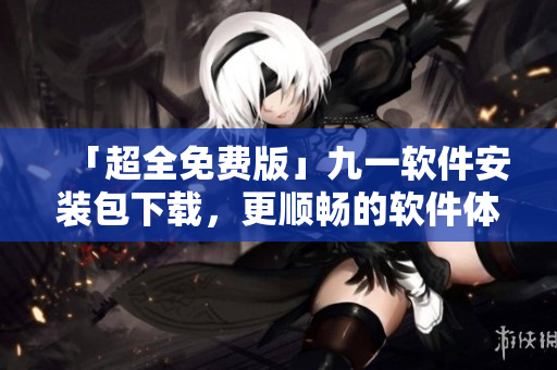 「超全免费版」九一软件安装包下载，更顺畅的软件体验等您来领取！