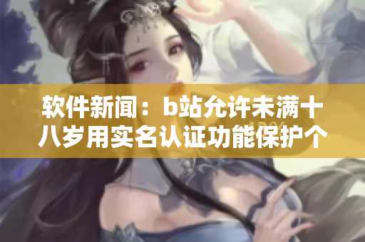 软件新闻：b站允许未满十八岁用实名认证功能保护个人信息安全