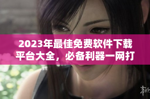 2023年最佳免费软件下载平台大全，必备利器一网打尽