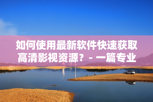 如何使用最新软件快速获取高清影视资源？- 一篇专业的教程