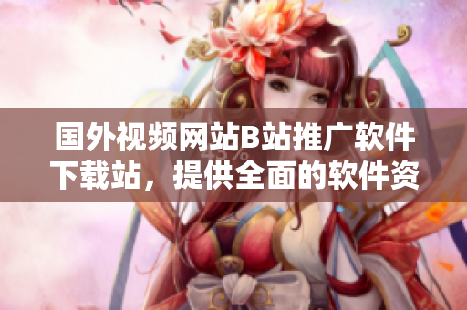 国外视频网站B站推广软件下载站，提供全面的软件资源和使用教程！