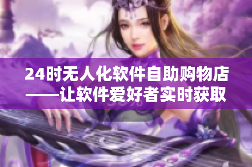 24时无人化软件自助购物店——让软件爱好者实时获取最新商品