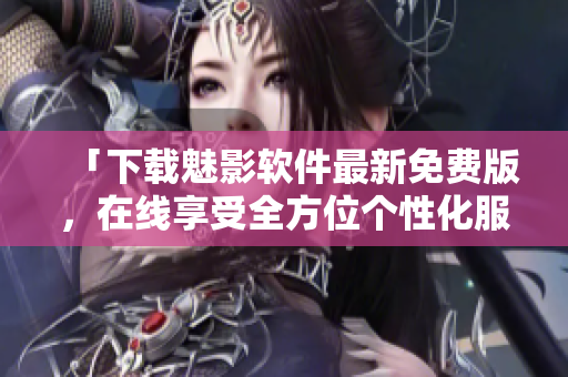 「下载魅影软件最新免费版，在线享受全方位个性化服务！」