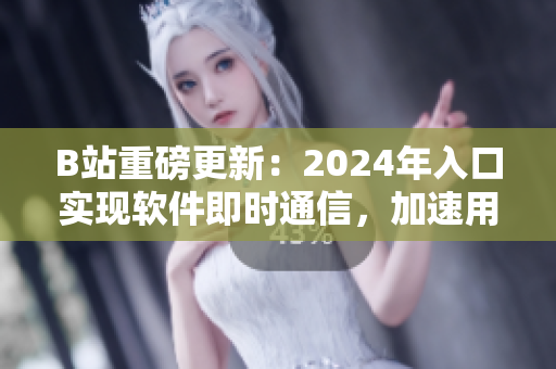 B站重磅更新：2024年入口实现软件即时通信，加速用户互动体验！