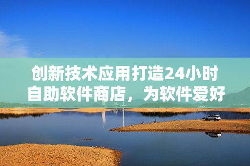 创新技术应用打造24小时自助软件商店，为软件爱好者带来全新购物体验