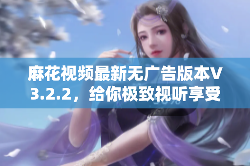 麻花视频最新无广告版本V3.2.2，给你极致视听享受