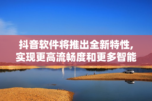 抖音软件将推出全新特性,实现更高流畅度和更多智能化功能