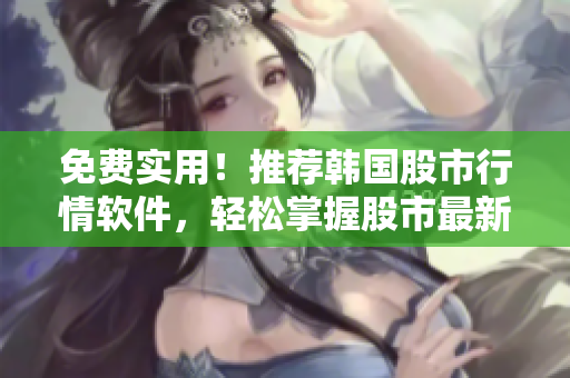 免费实用！推荐韩国股市行情软件，轻松掌握股市最新动态！