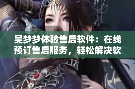 吴梦梦体验售后软件：在线预订售后服务，轻松解决软件问题