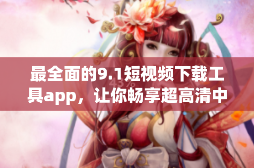 最全面的9.1短视频下载工具app，让你畅享超高清中的精彩软件