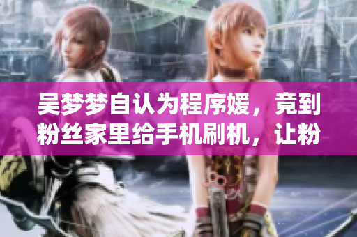 吴梦梦自认为程序媛，竟到粉丝家里给手机刷机，让粉丝神仙懵逼！