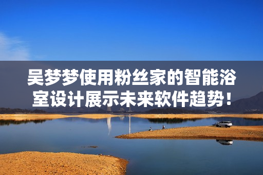 吴梦梦使用粉丝家的智能浴室设计展示未来软件趋势！