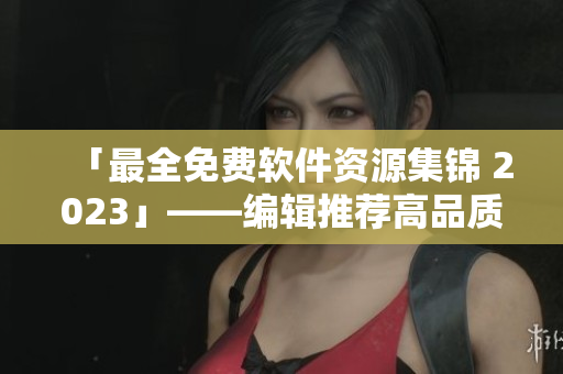 「最全免费软件资源集锦 2023」——编辑推荐高品质软件全方位覆盖