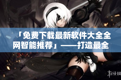 「免费下载最新软件大全全网智能推荐」——打造最全最新的软件资源网站