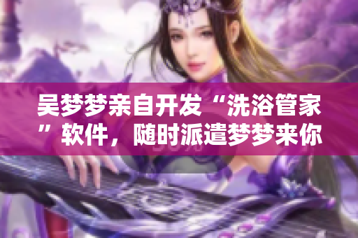 吴梦梦亲自开发“洗浴管家”软件，随时派遣梦梦来你家节点式服务！