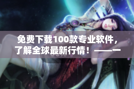 免费下载100款专业软件，了解全球最新行情！——一位编辑的推荐