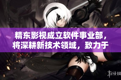 精东影视成立软件事业部，将深耕新技术领域，致力于软件创新与发展